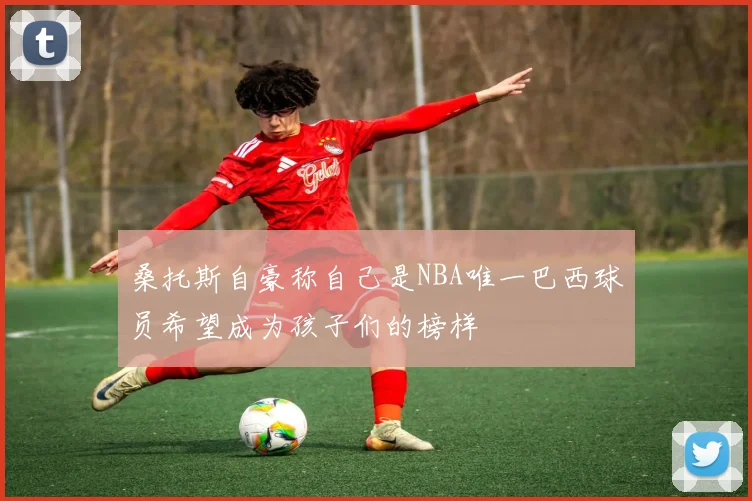 桑托斯自豪称自己是NBA唯一巴西球员希望成为孩子们的榜样