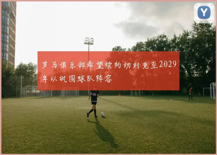 罗马俱乐部希望续约切利克至2029年以巩固球队阵容