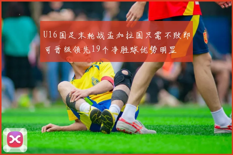 U16国足末轮战孟加拉国只需不败即可晋级领先19个净胜球优势明显