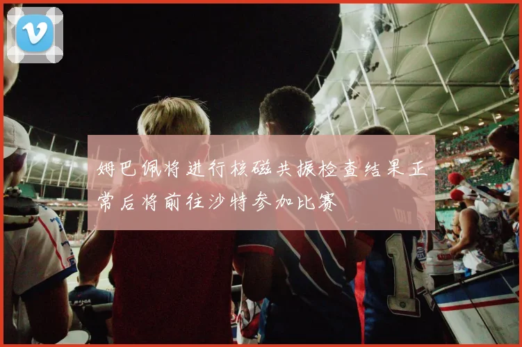 姆巴佩将进行核磁共振检查结果正常后将前往沙特参加比赛