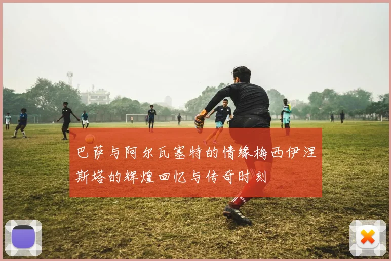 巴萨与阿尔瓦塞特的情缘梅西伊涅斯塔的辉煌回忆与传奇时刻