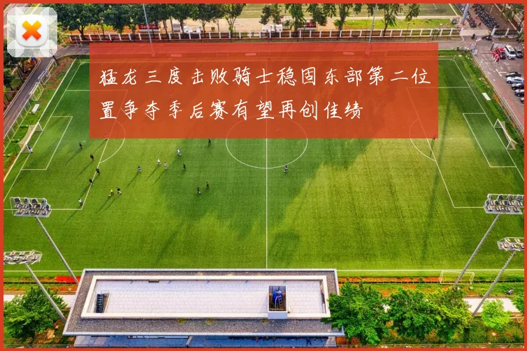 猛龙三度击败骑士稳固东部第二位置争夺季后赛有望再创佳绩
