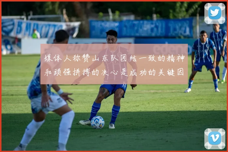媒体人称赞山东队团结一致的精神和顽强拼搏的决心是成功的关键因素