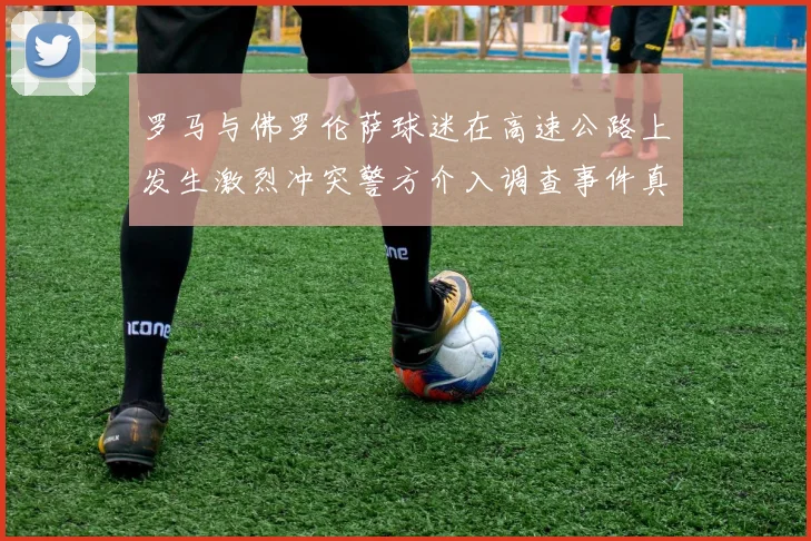 罗马与佛罗伦萨球迷在高速公路上发生激烈冲突警方介入调查事件真相