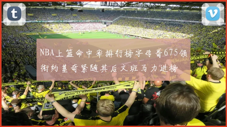 NBA上篮命中率排行榜字母哥675领衔约基奇紧随其后文班马力进榜