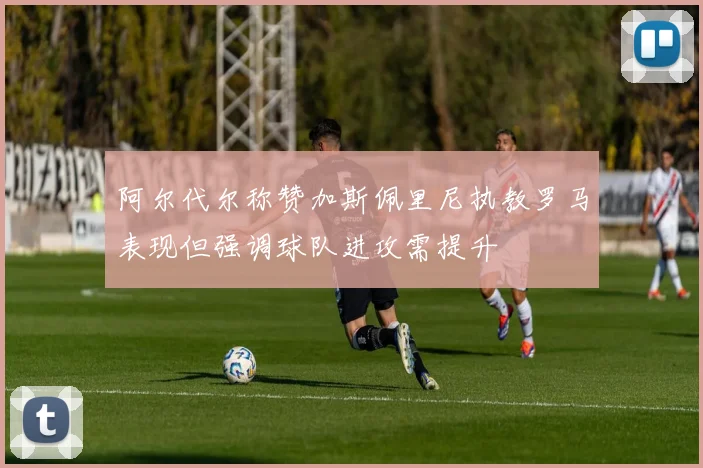 阿尔代尔称赞加斯佩里尼执教罗马表现但强调球队进攻需提升