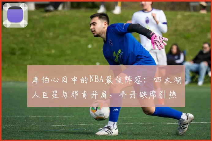库伯心目中的NBA最佳阵容：四大湖人巨星与邓肯并肩，乔丹缺席引热议