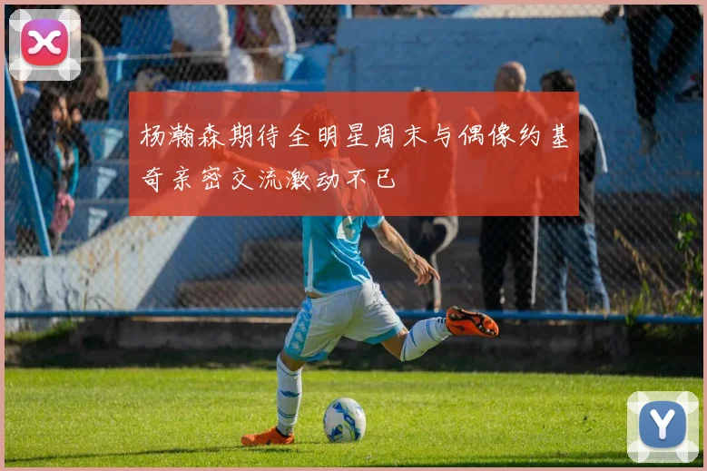 杨瀚森期待全明星周末与偶像约基奇亲密交流激动不已
