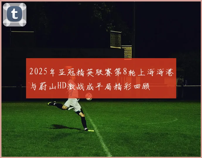 2025年亚冠精英联赛第8轮上海海港与蔚山HD激战成平局精彩回顾