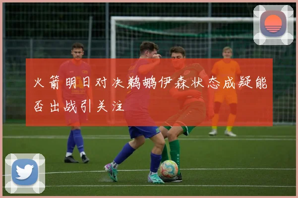 火箭明日对决鹈鹕伊森状态成疑能否出战引关注