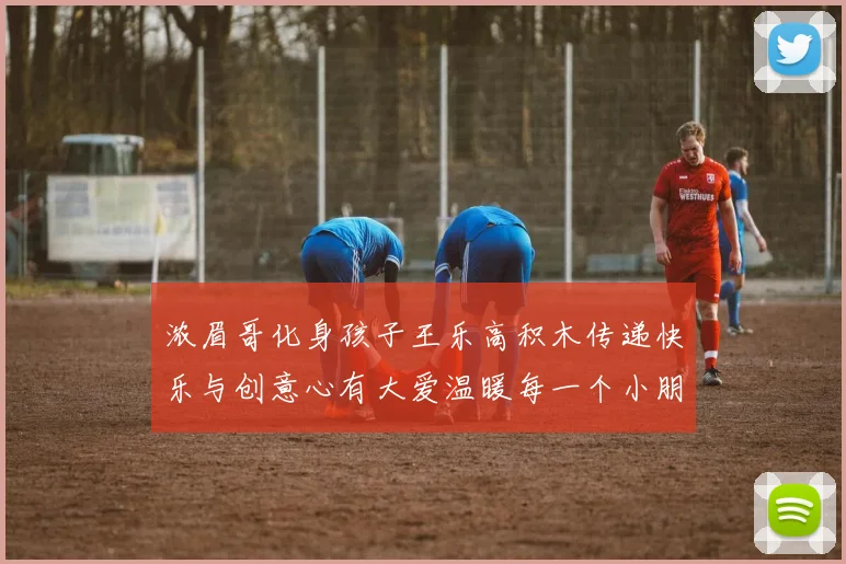浓眉哥化身孩子王乐高积木传递快乐与创意心有大爱温暖每一个小朋友