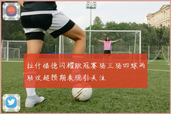 拉什福德闪耀欧冠赛场三场四球两助攻超预期表现引关注