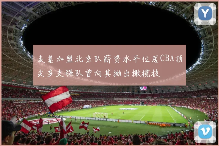 麦基加盟北京队薪资水平位居CBA顶尖多支强队曾向其抛出橄榄枝