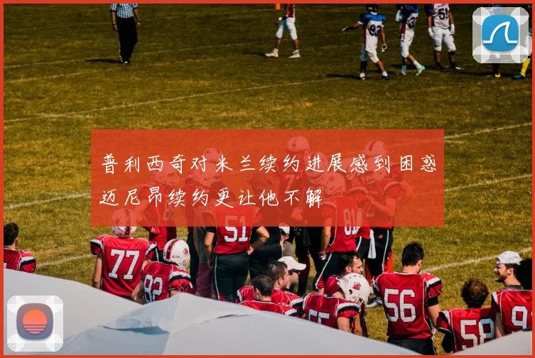 普利西奇对米兰续约进展感到困惑迈尼昂续约更让他不解