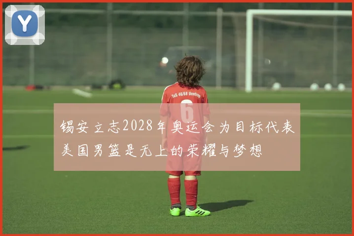 锡安立志2028年奥运会为目标代表美国男篮是无上的荣耀与梦想