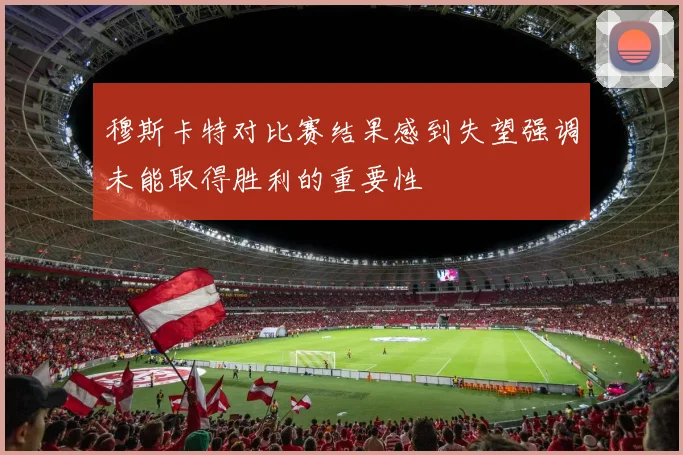 穆斯卡特对比赛结果感到失望强调未能取得胜利的重要性