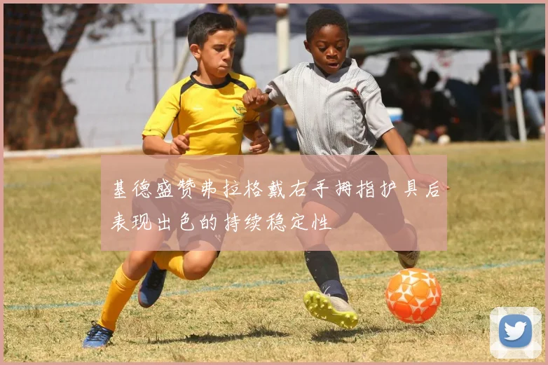基德盛赞弗拉格戴右手拇指护具后表现出色的持续稳定性