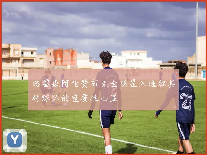 格雷森阿伦赞布克全明星入选称其对球队的重要性凸显